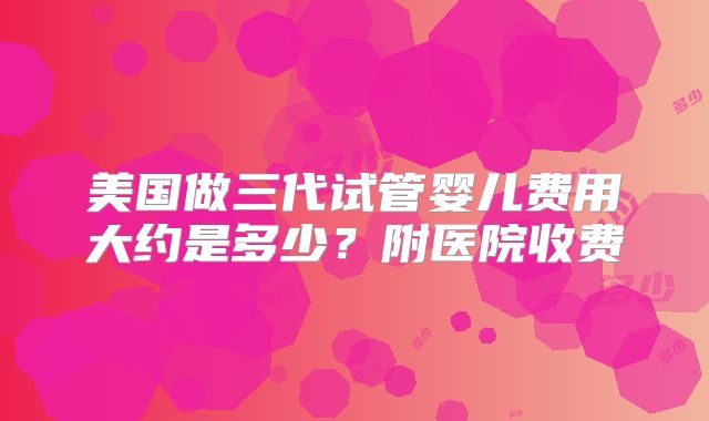 美国做三代试管婴儿费用大约是多少？附医院收费