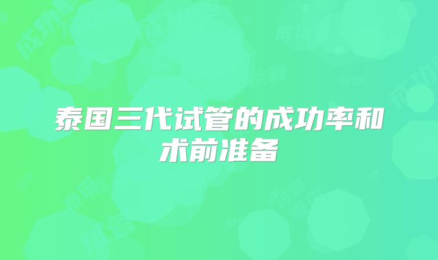 泰国三代试管的成功率和术前准备