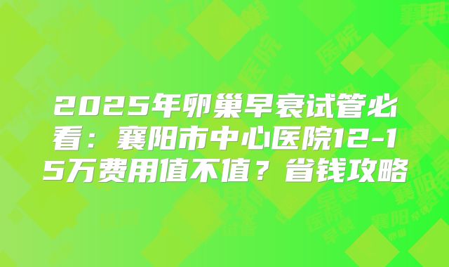 2025年卵巢早衰试管必看：襄阳市中心医院12-15万费用值不值？省钱攻略