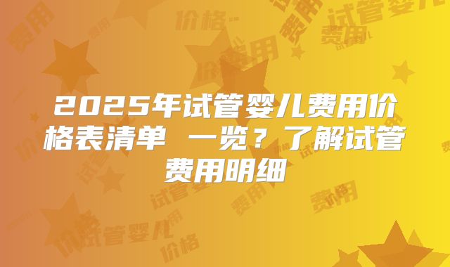 2025年试管婴儿费用价格表清单 一览？了解试管费用明细