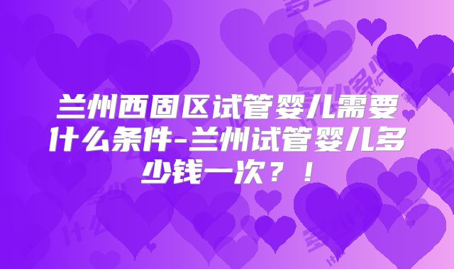 兰州西固区试管婴儿需要什么条件-兰州试管婴儿多少钱一次？！