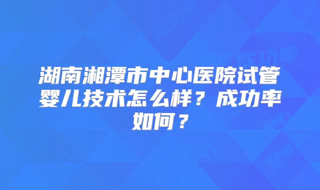 湖南湘潭市中心医院试管婴儿技术怎么样？成功率如何？