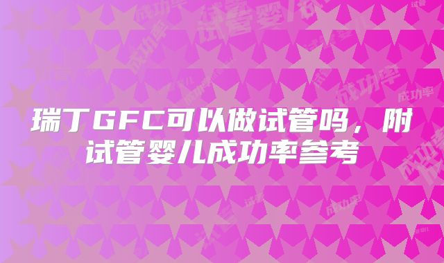 瑞丁GFC可以做试管吗，附试管婴儿成功率参考