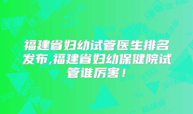 福建省妇幼试管医生排名发布,福建省妇幼保健院试管谁厉害！