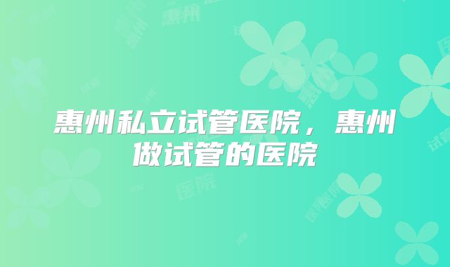 惠州私立试管医院，惠州做试管的医院