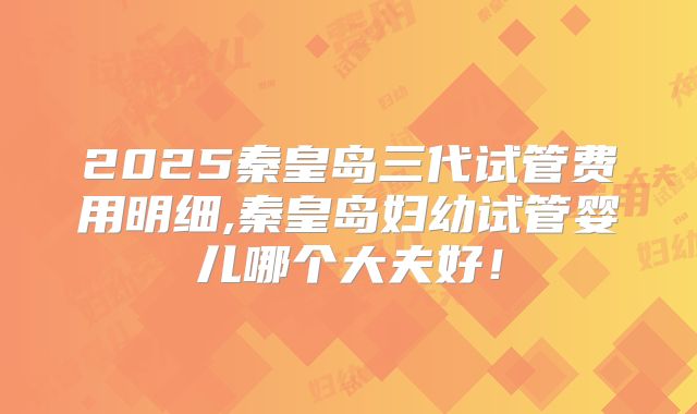 2025秦皇岛三代试管费用明细,秦皇岛妇幼试管婴儿哪个大夫好!
