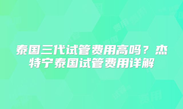 泰国三代试管费用高吗？杰特宁泰国试管费用详解