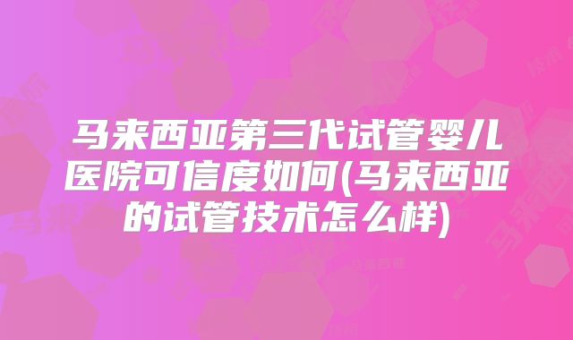 马来西亚第三代试管婴儿医院可信度如何(马来西亚的试管技术怎么样)