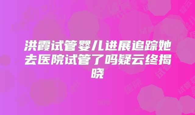 洪霞试管婴儿进展追踪她去医院试管了吗疑云终揭晓