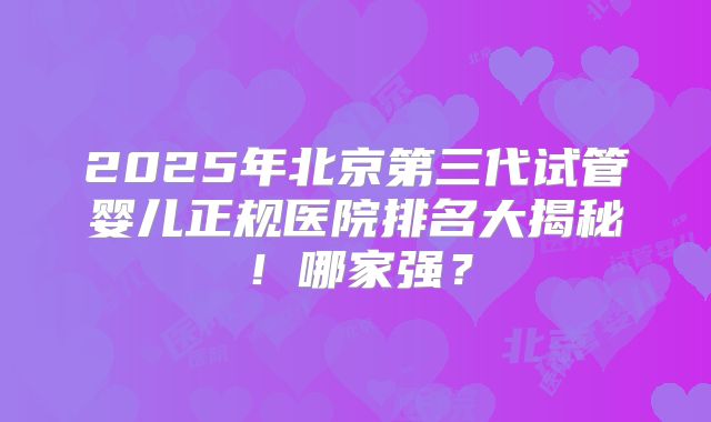 2025年北京第三代试管婴儿正规医院排名大揭秘！哪家强？