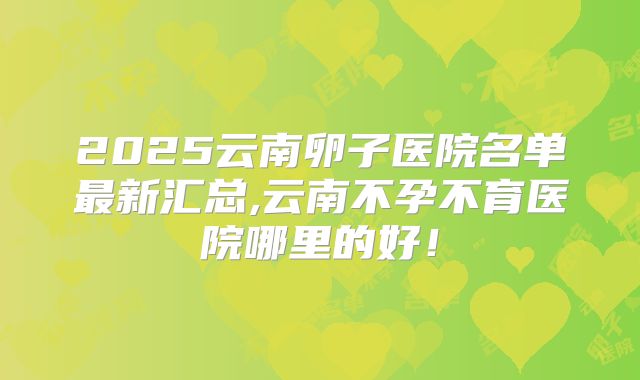 2025云南卵子医院名单最新汇总,云南不孕不育医院哪里的好！
