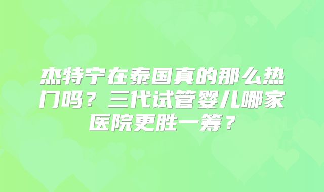 杰特宁在泰国真的那么热门吗？三代试管婴儿哪家医院更胜一筹？