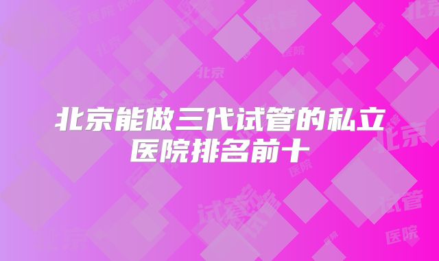 北京能做三代试管的私立医院排名前十