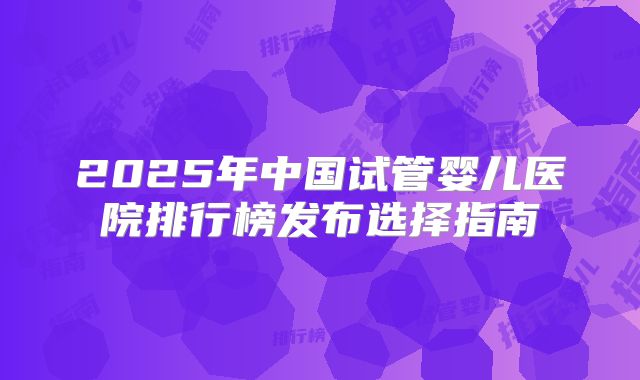 2025年中国试管婴儿医院排行榜发布选择指南