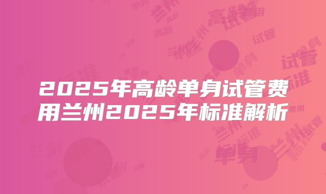 2025年高龄单身试管费用兰州2025年标准解析