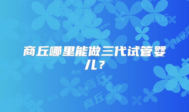 商丘哪里能做三代试管婴儿？