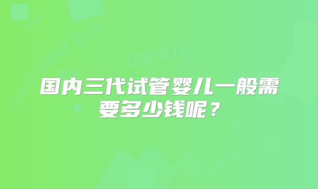 国内三代试管婴儿一般需要多少钱呢？