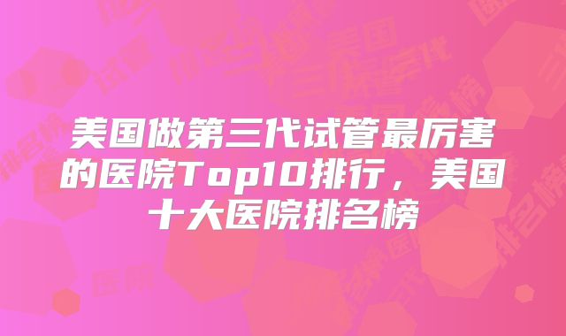 美国做第三代试管最厉害的医院Top10排行，美国十大医院排名榜