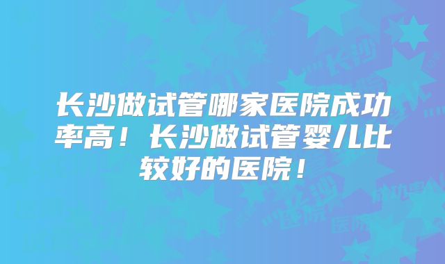 长沙做试管哪家医院成功率高！长沙做试管婴儿比较好的医院！