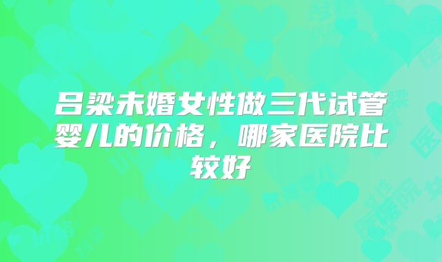 吕梁未婚女性做三代试管婴儿的价格，哪家医院比较好