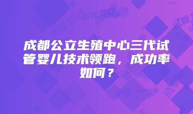成都公立生殖中心三代试管婴儿技术领跑，成功率如何？