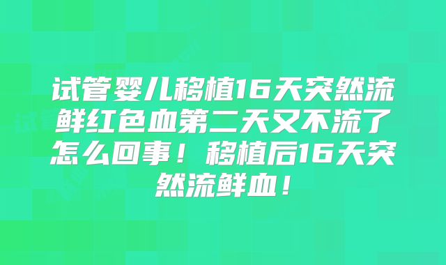 试管婴儿移植16天突然流鲜红色血第二天又不流了怎么回事！移植后16天突然流鲜血！