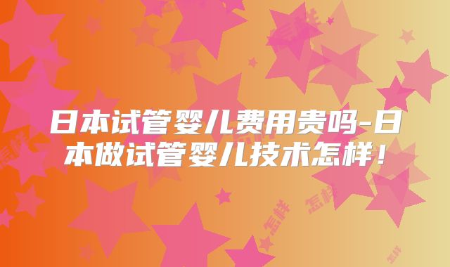 日本试管婴儿费用贵吗-日本做试管婴儿技术怎样！