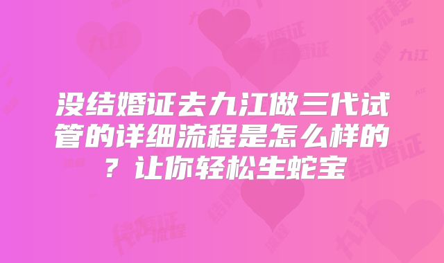 没结婚证去九江做三代试管的详细流程是怎么样的？让你轻松生蛇宝