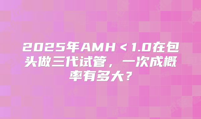 2025年AMH＜1.0在包头做三代试管，一次成概率有多大？
