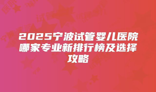 2025宁波试管婴儿医院哪家专业新排行榜及选择攻略