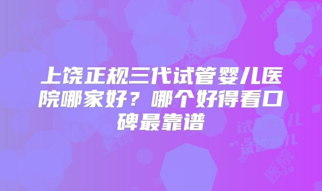 上饶正规三代试管婴儿医院哪家好？哪个好得看口碑最靠谱