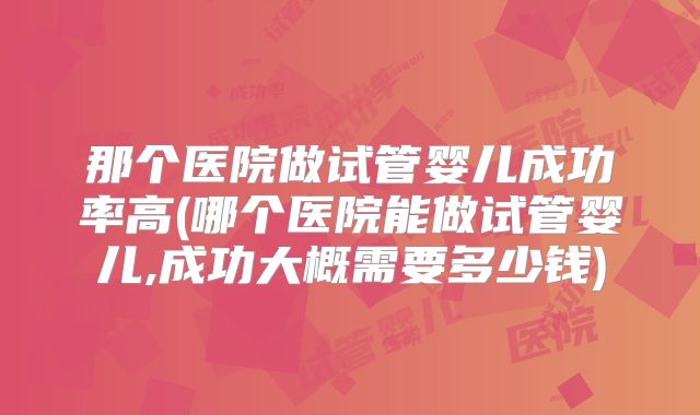 那个医院做试管婴儿成功率高(哪个医院能做试管婴儿,成功大概需要多少钱)