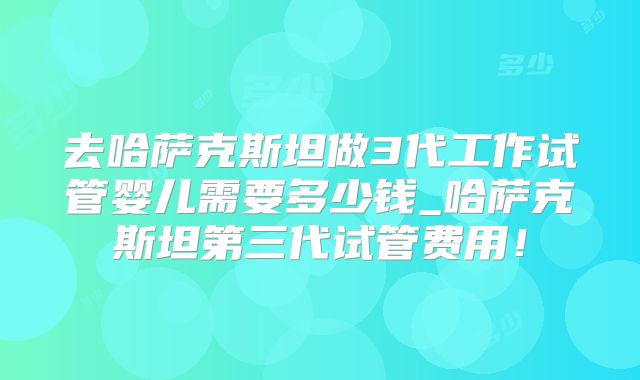 去哈萨克斯坦做3代工作试管婴儿需要多少钱_哈萨克斯坦第三代试管费用！