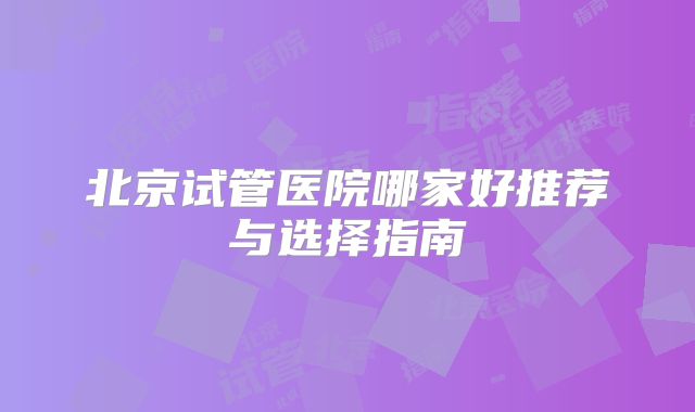 北京试管医院哪家好推荐与选择指南