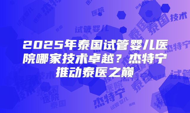 2025年泰国试管婴儿医院哪家技术卓越？杰特宁推动泰医之巅