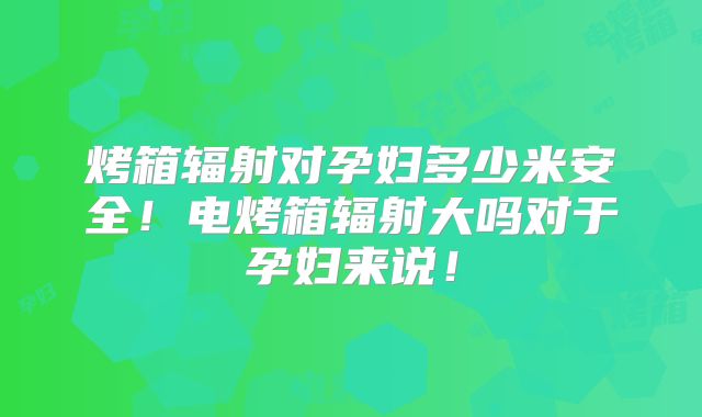 烤箱辐射对孕妇多少米安全!电烤箱辐射大吗对于孕妇来说!
