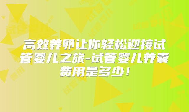 高效养卵让你轻松迎接试管婴儿之旅-试管婴儿养囊费用是多少！