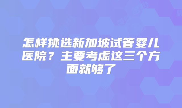 怎样挑选新加坡试管婴儿医院？主要考虑这三个方面就够了