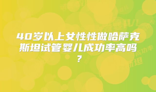 40岁以上女性性做哈萨克斯坦试管婴儿成功率高吗？