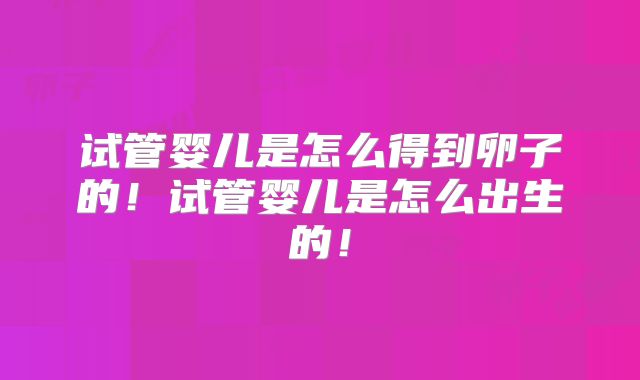 试管婴儿是怎么得到卵子的！试管婴儿是怎么出生的！