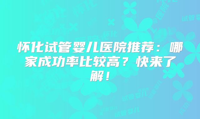 怀化试管婴儿医院推荐：哪家成功率比较高？快来了解！