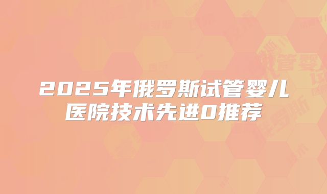 2025年俄罗斯试管婴儿医院技术先进0推荐