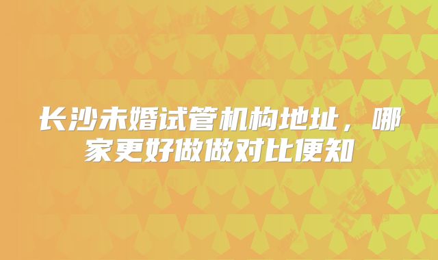 长沙未婚试管机构地址，哪家更好做做对比便知
