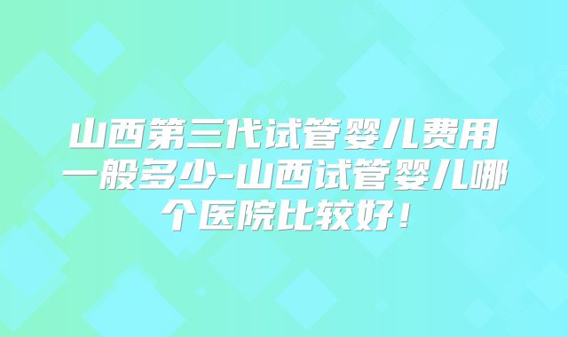 山西第三代试管婴儿费用一般多少-山西试管婴儿哪个医院比较好!