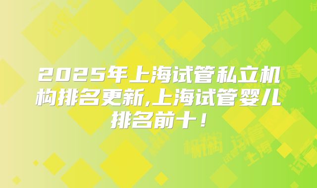 2025年上海试管私立机构排名更新,上海试管婴儿排名前十！