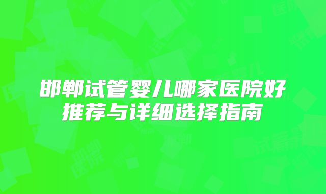邯郸试管婴儿哪家医院好推荐与详细选择指南