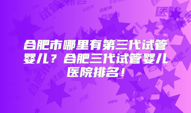 合肥市哪里有第三代试管婴儿？合肥三代试管婴儿医院排名！