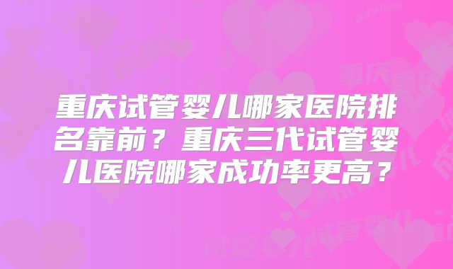 重庆试管婴儿哪家医院排名靠前？重庆三代试管婴儿医院哪家成功率更高？