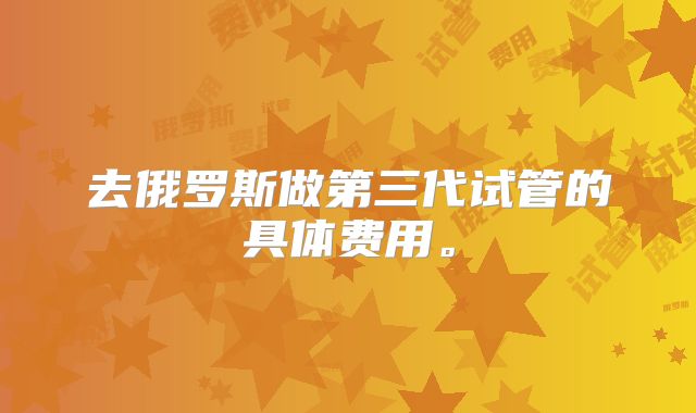 去俄罗斯做第三代试管的具体费用。