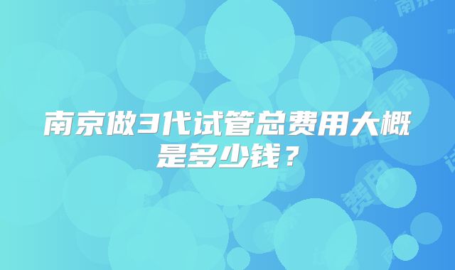 南京做3代试管总费用大概是多少钱?